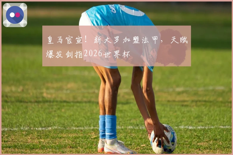 皇马官宣！新大罗加盟法甲，天赋爆发剑指2026世界杯