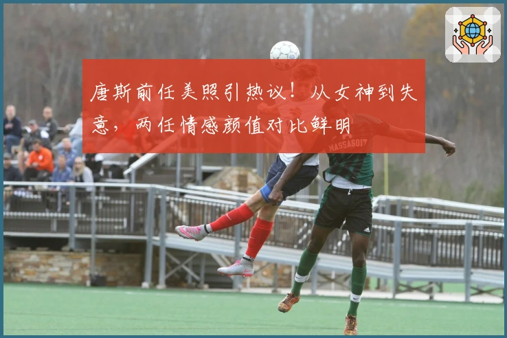 唐斯前任美照引热议！从女神到失意，两任情感颜值对比鲜明