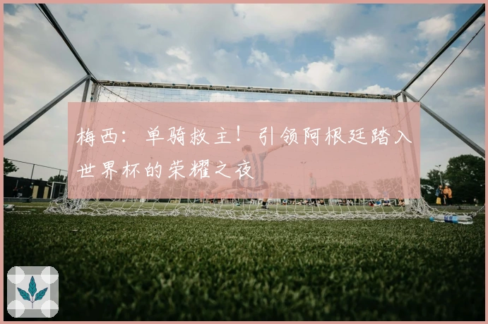 梅西：单骑救主！引领阿根廷踏入世界杯的荣耀之夜