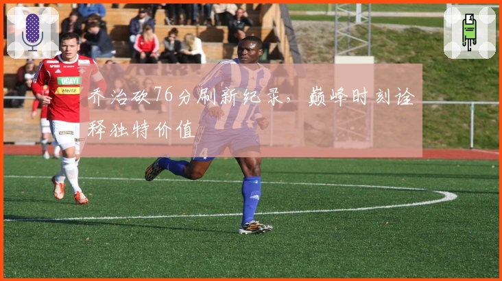 乔治砍76分刷新纪录，巅峰时刻诠释独特价值