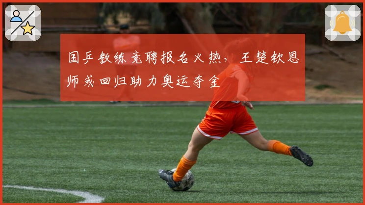 国乒教练竞聘报名火热，王楚钦恩师或回归助力奥运夺金
