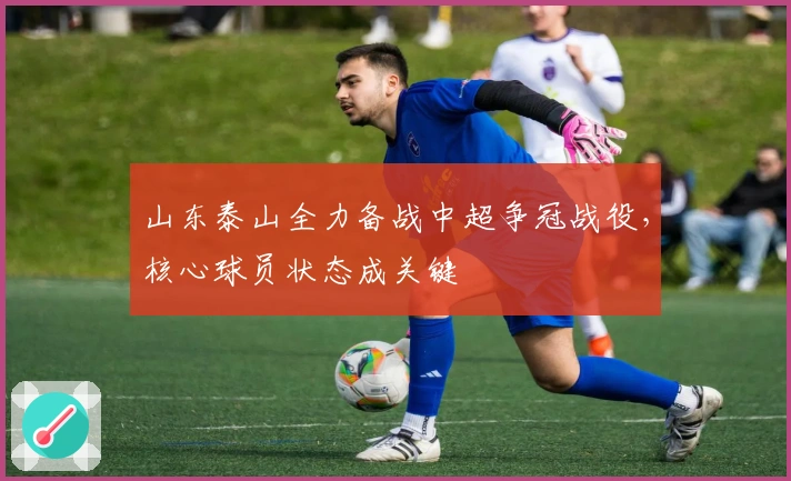 山东泰山全力备战中超争冠战役，核心球员状态成关键