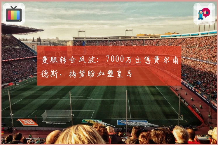 曼联转会风波：7000万出售费尔南德斯，梅努盼加盟皇马