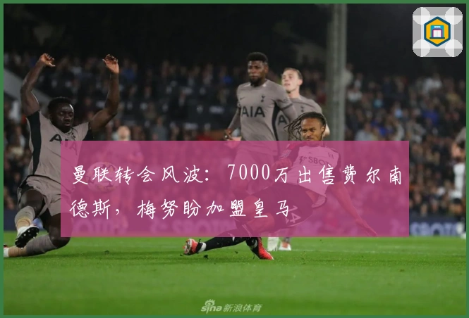 曼联转会风波:7000万出售费尔南德斯,梅努盼加盟皇马