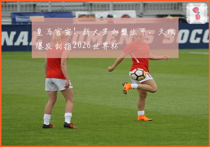 皇马官宣！新大罗加盟法甲，天赋爆发剑指2026世界杯