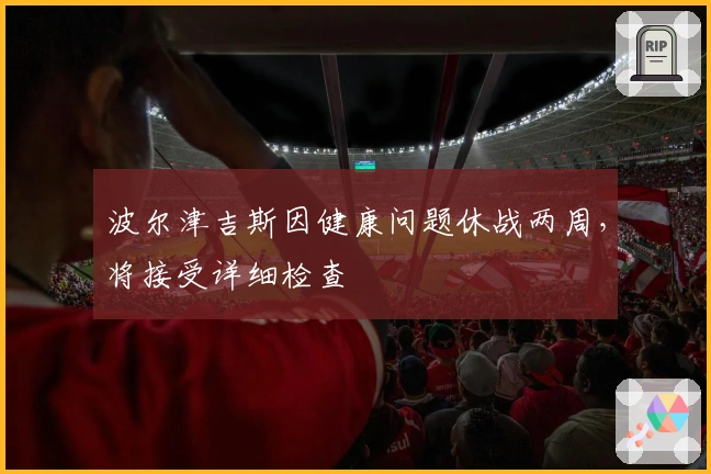 波尔津吉斯因健康问题休战两周，将接受详细检查