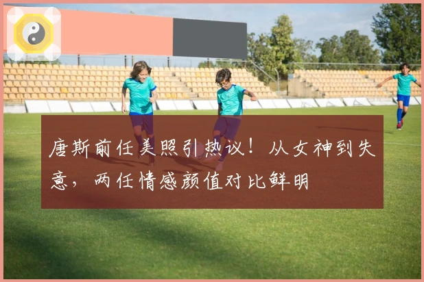 唐斯前任美照引热议!从女神到失意,两任情感颜值对比鲜明