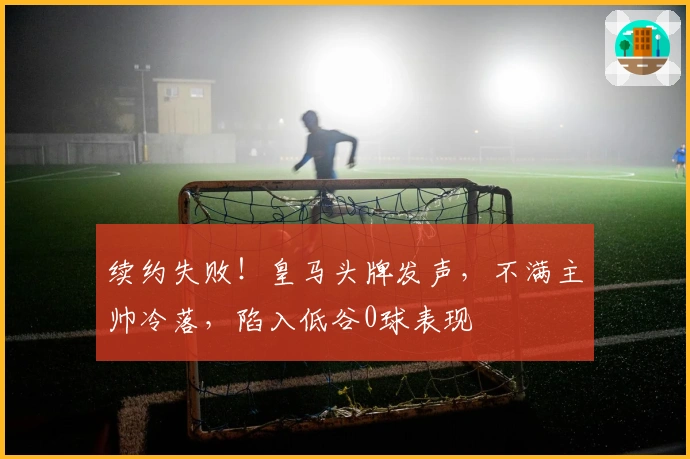 续约失败！皇马头牌发声，不满主帅冷落，陷入低谷0球表现